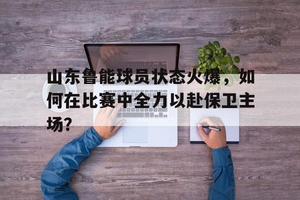 山东鲁能球员状态火爆，如何在比赛中全力以赴保卫主场？的简单介绍